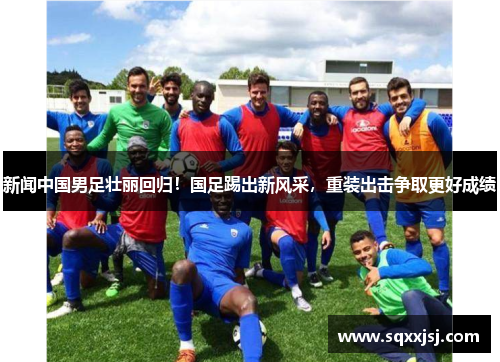 新闻中国男足壮丽回归！国足踢出新风采，重装出击争取更好成绩
