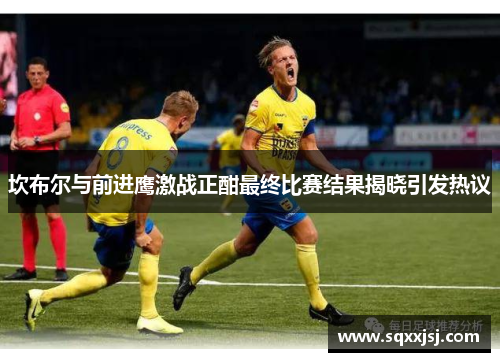 坎布尔与前进鹰激战正酣最终比赛结果揭晓引发热议