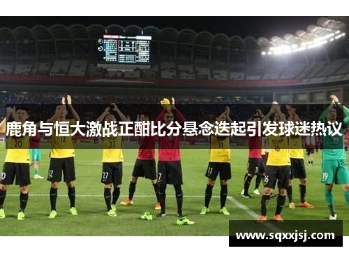 鹿角与恒大激战正酣比分悬念迭起引发球迷热议