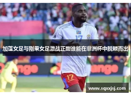 加蓬女足与刚果女足激战正酣谁能在非洲杯中脱颖而出